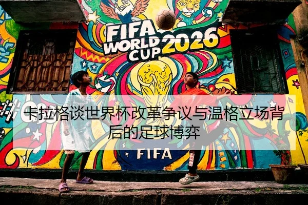 卡拉格谈世界杯改革争议与温格立场背后的足球博弈